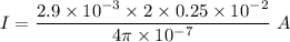I=\dfrac {2.9\times 10^{-3}\times {2 \times 0.25\times 10^{-2}}}{4\pi \times 10^{-7}}\ A