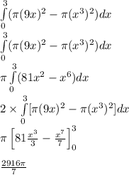 \int\limits_{0}^{3}(\pi (9x)^2-\pi(x^3)^2)dx&#10;\\\int\limits_{0}^{3}(\pi (9x)^2-\pi(x^3)^2)dx&#10;\\\pi\int\limits_{0}^{3}(81x^2-x^6)dx&#10;\\2\times \int\limits_{0}^{3}[\pi(9x)^2-\pi(x^3)^2]dx&#10;\\\pi\left[81\frac{x^3}{3}-\frac{x^7}{7}\right]_{0}^{3} \\ \\\frac{2916\pi}{7}