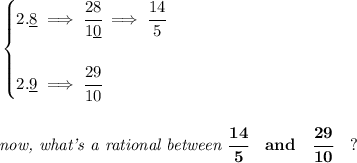 \bf \begin{cases}&#10;2.\underline{8}\implies \cfrac{28}{1\underline{0}}\implies \cfrac{14}{5}\\\\&#10;2.\underline{9}\implies \cfrac{29}{10}&#10;\end{cases}&#10;\\\\\\&#10;\textit{now, what's a rational between }\cfrac{14}{5}\quad and\quad \cfrac{29}{10}\quad ?