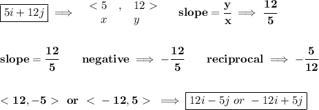 \bf \boxed{5i+12j}\implies &#10;\begin{array}{rllll}&#10;\ \textless \ 5&,&12\ \textgreater \ \\&#10;x&&y&#10;\end{array}\quad slope=\cfrac{y}{x}\implies \cfrac{12}{5}&#10;\\\\\\&#10;slope=\cfrac{12}{{{ 5}}}\qquad negative\implies  -\cfrac{12}{{{ 5}}}\qquad reciprocal\implies - \cfrac{{{ 5}}}{12}&#10;\\\\\\&#10;\ \textless \ 12, -5\ \textgreater \ \ or\ \ \textless \ -12,5\ \textgreater \ \implies \boxed{12i-5j\ or\ -12i+5j}