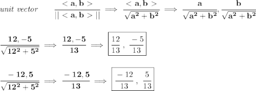 \bf \textit{unit vector}\qquad \cfrac{\ \textless \ a,b\ \textgreater \ }{||\ \textless \ a,b\ \textgreater \ ||}\implies \cfrac{\ \textless \ a,b\ \textgreater \ }{\sqrt{a^2+b^2}}\implies \cfrac{a}{\sqrt{a^2+b^2}},\cfrac{b}{\sqrt{a^2+b^2}}&#10;\\\\\\&#10;\cfrac{12,-5}{\sqrt{12^2+5^2}}\implies \cfrac{12,-5}{13}\implies \boxed{\cfrac{12}{13}\ ,\ \cfrac{-5}{13}}&#10;\\\\\\&#10;\cfrac{-12,5}{\sqrt{12^2+5^2}}\implies \cfrac{-12,5}{13}\implies \boxed{\cfrac{-12}{13}\ ,\ \cfrac{5}{13}}