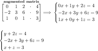 \bf \stackrel{augmented~matrix}{\begin{bmatrix}&#10;0&1&2&\cdot &4\\&#10;-2&3&6&\cdot &9\\&#10;1&0&1&\cdot &3&#10;\end{bmatrix}}\implies &#10;\begin{cases}&#10;0x+1y+2z=4\\&#10;-2x+3y+6z=9\\&#10;1x+0y+1z=3&#10;\end{cases}&#10;\\\\\\ &#10;\begin{cases}&#10;y+2z=4\\&#10;-2x+3y+6z=9\\&#10;x+z=3&#10;\end{cases}