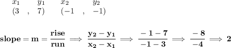 \bf \begin{array}{lllll}&#10;&x_1&y_1&x_2&y_2\\&#10;%   (a,b)&#10;&({{ 3}}\quad ,&{{ 7}})\quad &#10;%   (c,d)&#10;&({{ -1}}\quad ,&{{ -1}})&#10;\end{array}&#10;\\\\\\&#10;% slope  = m&#10;slope = {{ m}}= \cfrac{rise}{run} \implies &#10;\cfrac{{{ y_2}}-{{ y_1}}}{{{ x_2}}-{{ x_1}}}\implies \cfrac{-1-7}{-1-3}\implies \cfrac{-8}{-4}\implies 2