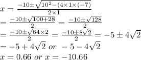 x=\frac{-10\pm\sqrt{10^2-(4\times1\times(-7)}}{2\times1}\\=\frac{-10\pm\sqrt{100+28}}{2}=\frac{-10\pm\sqrt{128}}{2}\\=\frac{-10\pm\sqrt{64\times2}}{2}=\frac{-10\pm8\sqrt{2}}{2}=-5\pm4\sqrt{2}\\=-5+4\sqrt{2} \ or \ -5-4\sqrt{2}\\x=0.66 \ or \ x = -10.66
