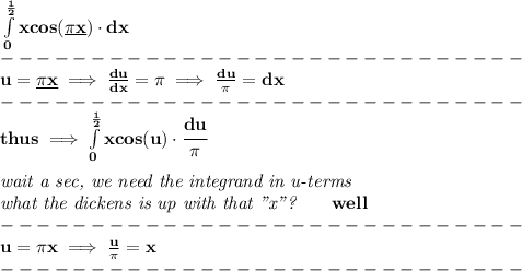 \bf \int\limits_{0}^{\frac{1}{2}}xcos(\underline{\pi x})\cdot dx\\&#10;-----------------------------\\&#10;u=\underline{\pi x}\implies \frac{du}{dx}=\pi \implies \frac{du}{\pi }=dx\\&#10;-----------------------------\\&#10;thus\implies \int\limits_{0}^{\frac{1}{2}}xcos(u)\cdot \cfrac{du}{\pi }&#10;\\\\&#10;\textit{wait a sec, we need the integrand in u-terms}\\&#10;\textit{what the dickens is up with that "x"?}\qquad well\\&#10;-----------------------------\\&#10;u=\pi x\implies \frac{u}{\pi }=x\\&#10;-----------------------------\\