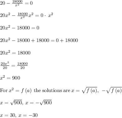 20-\frac{18000}{x^2}=0\\\\20x^2-\frac{18000}{x^2}x^2=0\cdot \:x^2\\\\20x^2-18000=0\\\\20x^2-18000+18000=0+18000\\\\20x^2=18000\\\\\frac{20x^2}{20}=\frac{18000}{20}\\\\x^2=900\\\\\mathrm{For\:}x^2=f\left(a\right)\mathrm{\:the\:solutions\:are\:}x=\sqrt{f\left(a\right)},\:\:-\sqrt{f\left(a\right)}\\\\x=\sqrt{900},\:x=-\sqrt{900}\\\\x=30,\:x=-30