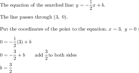 \text{The equation of the searched line:}\ y=-\dfrac{1}{2}x+b.\\\\\text{The line passes through }(3,\ 0).\\\\\text{Put the coordinates of the point to the equation.}\ x=3,\ y=0:\\\\0=-\dfrac{1}{2}(3)+b\\\\0=-\dfrac{3}{2}+b\qquad\text{add}\ \dfrac{3}{2} \text{to both sides}\\\\b=\dfrac{3}{2}