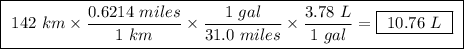 \boxed{ \ 142 \ km \times \frac{0.6214 \ miles}{1 \ km} \times \frac{1 \ gal}{31.0 \ miles} \times \frac{3.78 \ L}{1 \ gal} = \boxed{ \ 10.76 \ L \ } \ }