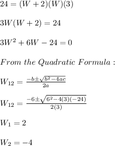 24=(W+2)(W)(3) \\ \\ 3W(W+2)=24 \\ \\ 3W^2+6W-24=0 \\ \\ From \ the \ Quadratic \ Formula: \\ \\ W_{12}=\frac{-b \pm \sqrt{b^2-4ac}}{2a} \\ \\ W_{12}=\frac{-6 \pm \sqrt{6^2-4(3)(-24)}}{2(3)} \\ \\ W_{1}=2 \\ \\ W_{2}=-4
