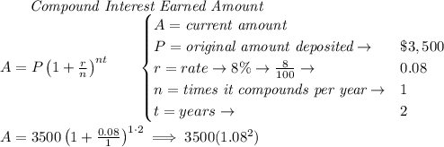 \qquad \textit{Compound Interest Earned Amount}\\&#10;A=P\left(1+\frac{r}{n}\right)^{nt}&#10;\qquad &#10;\begin{cases}&#10;A=\textit{current amount}\\&#10;P=\textit{original amount deposited}\to &\$3,500\\&#10;r=rate\to 8\%\to \frac{8}{100}\to &0.08\\&#10;n=\textit{times it compounds per year}\to &1\\&#10;t=years\to &2&#10;\end{cases}&#10;\\ \quad \\&#10;A=3500\left(1+\frac{0.08}{1}\right)^{1\cdot  2}\implies 3500(1.08^2)