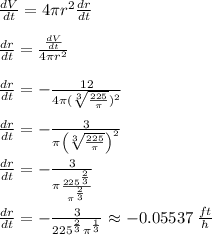 \frac{dV}{dt}=4\pi r^2 \frac{dr}{dt}\\\\\frac{dr}{dt}=\frac{\frac{dV}{dt}}{4\pi r^2} \\\\\frac{dr}{dt}=-\frac{12}{4\pi (\sqrt[3]{\frac{225}{\pi }})^2} \\\\\frac{dr}{dt}=-\frac{3}{\pi \left(\sqrt[3]{\frac{225}{\pi }}\right)^2}\\\\\frac{dr}{dt}=-\frac{3}{\pi \frac{225^{\frac{2}{3}}}{\pi ^{\frac{2}{3}}}}\\\\\frac{dr}{dt}=-\frac{3}{225^{\frac{2}{3}}\pi ^{\frac{1}{3}}} \approx -0.05537 \:\frac{ft}{h}