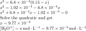 x^{2} = 6.8 \times 10^{-4} (0.15 - x)\\x^{2} = 1.02 \times 10^{-4} - 6.8 \times 10^{-4}x\\x^{2} + 6.8 \times 10^{-4}x - 1.02 \times 10^{-4} = 0\\\text{Solve the quadratic and get}\\x = 9.77 \times 10^{-3}\\\rm [H_{3}O^{+}]= x \, mol \cdot L^{-1} = 9.77 \times 10^{-3} \, mol\cdot L^{-1}