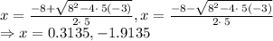 x=\frac{-8+\sqrt{8^2-4\cdot \:5\left(-3\right)}}{2\cdot \:5}, x=\frac{-8-\sqrt{8^2-4\cdot \:5\left(-3\right)}}{2\cdot \:5}\\\Rightarrow x=0.3135, -1.9135