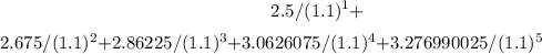 $2.5/(1.1)^{1} + $2.675/(1.1)^{2} + $2.86225/(1.1)^{3} + $3.0626075/(1.1)^{4} + $3.276990025/(1.1)^{5}