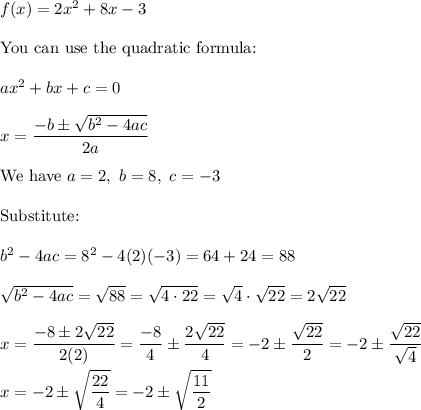 f(x)=2x^2+8x-3\\\\\text{You can use the quadratic formula:}\\\\ax^2+bx+c=0\\\\x=\dfrac{-b\pm\sqrt{b^2-4ac}}{2a}\\\\\text{We have}\ a=2,\ b=8,\ c=-3\\\\\text{Substitute:}\\\\b^2-4ac=8^2-4(2)(-3)=64+24=88\\\\\sqrt{b^2-4ac}=\sqrt{88}=\sqrt{4\cdot22}=\sqrt4\cdot\sqrt{22}=2\sqrt{22}\\\\x=\dfrac{-8\pm2\sqrt{22}}{2(2)}=\dfrac{-8}{4}\pm\dfrac{2\sqrt{22}}{4}=-2\pm\dfrac{\sqrt{22}}{2}=-2\pm\dfrac{\sqrt{22}}{\sqrt4}\\\\x=-2\pm\sqrt{\dfrac{22}{4}}=-2\pm\sqrt{\dfrac{11}{2}}