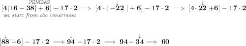 \bf \underset{\textit{we start from the innermost}}{\stackrel{\mathbb{PEMDAS}}{[4|16-38|+6]-17\cdot 2}}\implies [4\cdot |\stackrel{\downarrow }{-22}|+6]-17\cdot 2\implies [4\cdot \stackrel{\downarrow }{22}+6]-17\cdot 2 \\[2em] [\stackrel{\downarrow }{88}+6]-17\cdot 2\implies \stackrel{\downarrow }{94}-17\cdot 2\implies 94-\stackrel{\downarrow }{34}\implies 60