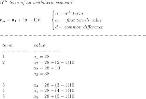 \bf n^{th}\textit{ term of an arithmetic sequence}\\\\&#10;a_n=a_1+(n-1)d\qquad &#10;\begin{cases}&#10;n=n^{th}\ term\\&#10;a_1=\textit{first term's value}\\&#10;d=\textit{common difference}&#10;\end{cases}\\\\&#10;-------------------------------\\\\&#10;\begin{array}{llll}&#10;term&value\\&#10;------&------\\&#10;1&a_1=28\\&#10;2&a_2=28+(2-1)10\\&#10;&a_2=28+10\\&#10;&a_2=38\\\\&#10;3&a_3=28+(3-1)10\\&#10;4&a_4=28+(4-1)10\\&#10;5&a_5=28+(5-1)10&#10;\end{array}