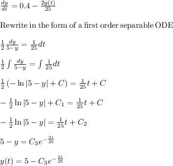 \frac{dy}{dt}=0.4-\frac{2y(t)}{25}\\\\\mathrm{Rewrite\:in\:the\:form\:of\:a\:first\:order\:separable\:ODE}\\\\ \frac{1}{2}\frac{dy}{5-y}=\frac{1}{25}dt \\\\\frac{1}{2}\int \frac{dy}{5-y}=\int \frac{1}{25}dt\\\\\frac{1}{2}\left(-\ln \left|5-y\right|+C\right)=\frac{1}{25}t+C\\\\-\frac{1}{2}\ln \left|5-y\right|+C_1\right)=\frac{1}{25}t+C\\\\-\frac{1}{2}\ln \left|5-y\right|=\frac{1}{25}t+C_2\\\\5-y=C_3e^{-\frac{2t}{25} }\\\\y(t) =5-C_3e^{-\frac{2t}{25} }