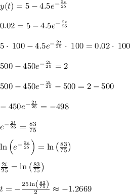 y(t) = 5-4.5e^{-\frac{2t}{25}}\\\\0.02=5-4.5e^{-\frac{2t}{25}}\\\\5\cdot \:100-4.5e^{-\frac{2t}{25}}\cdot \:100=0.02\cdot \:100\\\\500-450e^{-\frac{2t}{25}}=2\\\\500-450e^{-\frac{2t}{25}}-500=2-500\\\\-450e^{-\frac{2t}{25}}=-498\\\\e^{-\frac{2t}{25}}=\frac{83}{75}\\\\\ln \left(e^{-\frac{2t}{25}}\right)=\ln \left(\frac{83}{75}\right)\\\\\frac{2t}{25}=\ln \left(\frac{83}{75}\right)\\\\t=-\frac{25\ln \left(\frac{83}{75}\right)}{2} \approx -1.2669