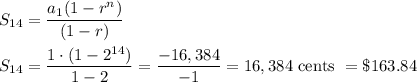 S_{14}=\dfrac{a_1(1-r^n)}{(1-r)}\\ \\S_{14}=\dfrac{1\cdot (1-2^{14})}{1-2}=\dfrac{-16,384}{-1}=16,384\text{ cents }=\$163.84