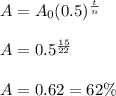 A=A_0(0.5)^{\frac{t}{n}} \\  \\ A=0.5^{\frac{15}{22}} \\  \\ A=0.62 = 62\%