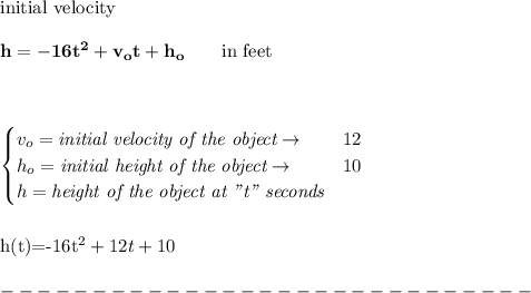 \bf \text{initial velocity}\\\\ h = -16t^2+v_ot+h_o \qquad \text{in feet}\\&#10;\\ \quad \\&#10;&#10;\begin{cases}&#10;v_o=\textit{initial velocity of the object}\to &12\\&#10;h_o=\textit{initial height of the object}\to &10\\&#10;h=\textit{height of the object at "t" seconds}&#10;\end{cases}&#10;\\\\\\&#10;h(t)=-16t^2+12t+10\\\\&#10;-----------------------------\\\\
