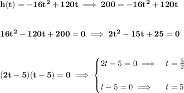\bf h(t)=-16t^2+120t\implies 200=-16t^2+120t&#10;\\\\\\&#10;16t^2-120t+200=0\implies 2t^2-15t+25=0&#10;\\\\\\&#10;(2t-5)(t-5)=0\implies &#10;\begin{cases}&#10;2t-5=0\implies &t=\frac{5}{2}\\\\&#10;t-5=0\implies &t=5&#10;\end{cases}