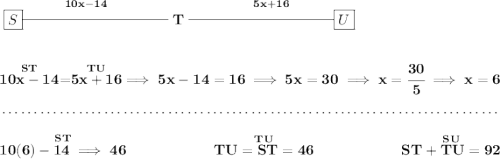 \bf \stackrel{10x-14}{\boxed{S}\rule[0.35em]{10em}{0.25pt}} T\stackrel{5x+16}{\rule[0.35em]{10em}{0.25pt}\boxed{U}} \\\\\\ \stackrel{ST}{10x-14}=\stackrel{TU}{5x+16}\implies 5x-14=16\implies 5x=30\implies x=\cfrac{30}{5}\implies x=6 \\\\[-0.35em] ~\dotfill\\\\ \stackrel{ST}{10(6)-14\implies 46}~\hfill \stackrel{TU}{TU=ST=46}~\hfill \stackrel{SU}{ST+TU=92}