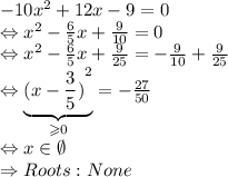 - 10 {x}^{2}  + 12x - 9 = 0 \\ \Leftrightarrow {x}^{2}  -  \frac{6}{5} x +  \frac{9}{10 }  = 0 \\ \Leftrightarrow  {x}^{2}  -  \frac{6}{5}x +  \frac{9}{25}  =  -  \frac{9}{10}  +  \frac{9}{25}  \\ \Leftrightarrow   \underbrace{ {(x -  \frac{3}{5} )}^{2} }_{ \geqslant 0} =  -  \frac{27}{50}  \\ \Leftrightarrow x\in\emptyset \\ \Rightarrow Roots: None
