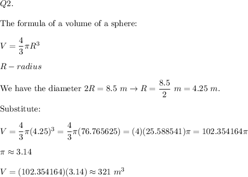 Q2.\\\\\text{The formula of a volume of a sphere:}\\\\V=\dfrac{4}{3}\pi R^3\\\\R-radius\\\\\text{We have the diameter}\ 2R=8.5\ m\to R=\dfrac{8.5}{2}\ m=4.25\ m.\\\\\text{Substitute:}\\\\V=\dfrac{4}{3}\pi(4.25)^3=\dfrac{4}{3}\pi(76.765625)=(4)(25.588541)\pi=102.354164\pi\\\\\pi\approx3.14\\\\V=(102.354164)(3.14)\approx321\ m^3