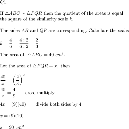 Q1.\\\\\text{If}\ \triangle ABC\sim\triangle PQR\ \text{then the quotient of the areas is equal}\\\text{the square of the similarity scale}\ k.\\\\\text{The sides}\ AB\ \text{and}\ QP\ \text{are corresponding}.\ \text{Calculate the scale:}\\\\k=\dfrac{4}{6}=\dfrac{4:2}{6:2}=\dfrac{2}{3}\\\\\text{The area of }\ \triangle ABC=40\ cm^2.\\\\\text{Let the area of}\ \triangle PQR=x,\ \text{then}\\\\\dfrac{40}{x}=\left(\dfrac{2}{3}\right)^2\\\\\dfrac{40}{x}=\dfrac{4}{9}\qquad\text{cross multiply}\\\\4x=(9)(40)\qquad\text{divide both sides by 4}\\\\x=(9)(10)\\\\x=90\ cm^2