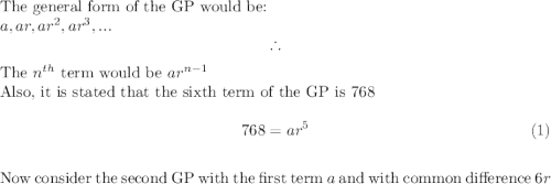 \textup{The general form of the GP would be:}\\$$a, ar, ar^2, ar^3, . . .$$$\therefore $The $n^{th}$ term would be $ar^{n-1}$\\Also, it is stated that the sixth term of the GP is $768$\\  \[768 = ar^5  \tag{1}\] \\\textup{Now consider the second GP with the first term $a$ and with common difference $6r$}\\