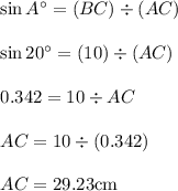 \begin{array}{l}{\sin A^{\circ}=(B C) \div(A C)} \\\\ {\sin 20^{\circ}=(10) \div(A C)} \\\\ {0.342=10 \div A C} \\\\ {A C=10 \div(0.342)} \\\\ {A C=29.23 \mathrm{cm}}\end{array}