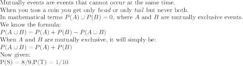 \textup{Mutually events are events that cannot occur at the same time.}\\\textup{When you toss a coin you get only $head$ or only $tail$ but never both.}\\ \textup{In mathematical terms $P(A) \cup  P(B) = 0$, where $A$ and $B$ are mutually exclusive events. }\\\textup{We know the formula:}\\$$ P(A \cup B) = P(A) + P(B) - P(A \cup B) $$\\\textup{When $A$ and $B$ are mutually exclusive, it will simply be:}\\$$ P(A \cup B) = P(A) + P(B) $$\\\textup{Now given:}\\ $P(S) = 8/9$ , $P(T) = 1/10$\\