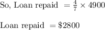 \begin{array}{l}{\text { So, Loan repaid }=\frac{4}{7} \times 4900} \\\\ {\text { Loan repaid }=\$ 2800}\end{array}