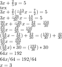 3x+\frac{2}{5} y=5 \\ [tex]3x+\frac{2}{5} (\frac{-13}{6}x - \frac{7}{2})=5 \\ 3x + \frac{-26}{30}x- \frac{14}{10} =5 \\ \frac{90}{30}x +\frac{-26}{30}x- \frac{42}{30} = \frac{150}{30} \\ \frac{64}{30}x - \frac{42}{30} = \frac{150}{30} \\ (\frac{64}{30}x - \frac{42}{30})+\frac{42}{30} = (\frac{150}{30})+\frac{42}{30} \\ \frac{64}{30}x= \frac{192}{30} \\ (\frac{64}{30}x)*30= (\frac{192}{30})*30 \\ 64x=192 \\ 64x/64 = 192/64 \\ x=3