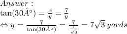 \\  \tan(30°)  =  \frac{x}{y}  =  \frac{7}{y}  \\ \Leftrightarrow y =  \frac{7}{ \tan(30°) }  =  \frac{7}{ \frac{1}{ \sqrt{3} } }  = 7 \sqrt{3}  \: yards
