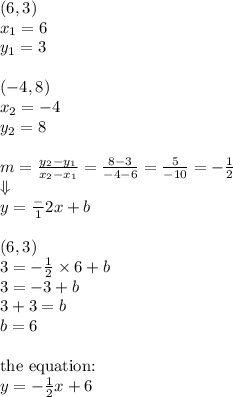 (6,3) \\ x_1=6 \\ y_1=3 \\ \\ (-4,8) \\ x_2=-4 \\ y_2=8 \\ \\&#10;m=\frac{y_2-y_1}{x_2-x_1}=\frac{8-3}{-4-6}=\frac{5}{-10}=-\frac{1}{2} \\ \Downarrow \\ y=\frac-{1}{2}x+b \\ \\&#10;(6,3) \\&#10;3=-\frac{1}{2} \times 6+b \\&#10;3=-3+b \\&#10;3+3=b \\&#10;b=6 \\ \\ \hbox{the equation:} \\&#10;y=-\frac{1}{2}x+6