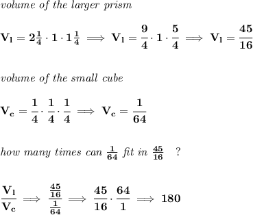 \bf \textit{volume of the larger prism}\\\\&#10;V_l=2\frac{1}{4}\cdot 1\cdot 1\frac{1}{4}\implies V_l=\cfrac{9}{4}\cdot 1\cdot \cfrac{5}{4}\implies V_l=\cfrac{45}{16}&#10;\\\\\\&#10;\textit{volume of the small cube}\\\\&#10;V_c=\cfrac{1}{4}\cdot \cfrac{1}{4}\cdot \cfrac{1}{4}\implies V_c=\cfrac{1}{64}&#10;\\\\\\&#10;\textit{how many times can }\frac{1}{64}\textit{ fit in }\frac{45}{16}\quad ?&#10;\\\\\\&#10;\cfrac{V_l}{V_c}\implies \cfrac{\frac{45}{16}}{\frac{1}{64}}\implies \cfrac{45}{16}\cdot \cfrac{64}{1}\implies 180