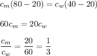 \displaystyle c_m(80-20)=c_w(40-20)\\\\60c_m=20c_w\\\\\frac{c_m}{c_w}=\frac{20}{60}=\frac{1}{3}