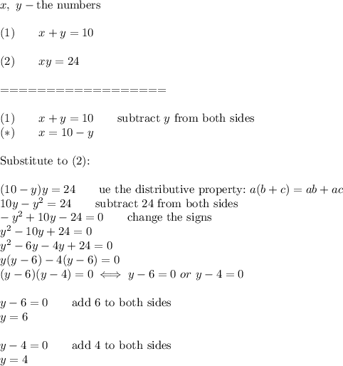x,\ y-\text{the numbers}\\\\(1)\qquad x+y=10\\\\(2)\qquad xy=24\\\\==================\\\\(1)\qquad x+y=10\qquad\text{subtract}\ y\ \text{from both sides}\\(*)\qquad x=10-y\\\\\text{Substitute to (2):}\\\\(10-y)y=24\qquad\text{ue the distributive property:}\ a(b+c)=ab+ac\\10y-y^2=24\qquad\text{subtract 24 from both sides}\\-y^2+10y-24=0\qquad\text{change the signs}\\y^2-10y+24=0\\y^2-6y-4y+24=0\\y(y-6)-4(y-6)=0\\(y-6)(y-4)=0\iff y-6=0\ or\ y-4=0\\\\y-6=0\qquad\text{add 6 to both sides}\\y=6\\\\y-4=0\qquad\text{add 4 to both sides}\\y=4