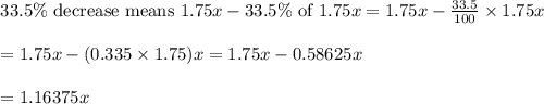 \begin{array}{l}{33.5 \% \text { decrease means } 1.75 x-33.5 \% \text { of } 1.75 x=1.75 x-\frac{33.5}{100} \times 1.75 x} \\\\ {=1.75 x-(0.335 \times 1.75) x=1.75 x-0.58625 x} \\\\ {=1.16375 x}\end{array}