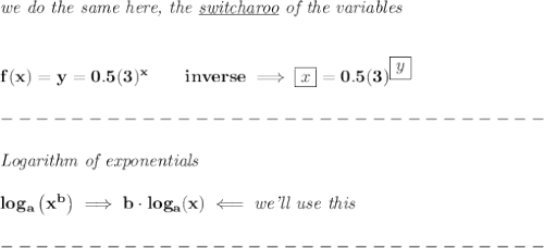 \bf \textit{we do the same here, the \underline{switcharoo} of the variables}&#10;\\\\\\&#10;f(x)=y=0.5(3)^x\qquad inverse\implies \boxed{x}=0.5(3)^{\boxed{y}}\\\\&#10;-------------------------------\\\\&#10;\textit{Logarithm of exponentials}\\\\&#10;log_{{  a}}\left( x^{{  b}} \right)\implies {{  b}}\cdot  log_{{  a}}(x)\impliedby \textit{we'll use this}\\\\&#10;-------------------------------\\\\