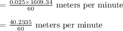 \begin{array}{l}{=\frac{0.025 \times 1609.34}{60} \text { meters per minute }} \\\\ {=\frac{40.2335}{60} \text { meters per minute }}\end{array}