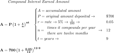 \bf \qquad \textit{Compound Interest Earned Amount}&#10;\\\\&#10;A=P\left(1+\frac{r}{n}\right)^{nt}&#10;\quad &#10;\begin{cases}&#10;A=\textit{accumulated amount}\\&#10;P=\textit{original amount deposited}\to &\$700\\&#10;r=rate\to 5\%\to \frac{5}{100}\to &0.05\\&#10;n=&#10;\begin{array}{llll}&#10;\textit{times it compounds per year}\\&#10;\textit{there are twelve months}&#10;\end{array}\to &12\\&#10;&#10;t=years\to &9&#10;\end{cases}&#10;\\\\\\&#10;A=700\left(1+\frac{0.05}{12}\right)^{12\cdot  9}