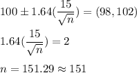 100 \pm 1.64(\displaystyle\frac{15}{\sqrt{n}} ) = (98,102)\\\\1.64(\frac{15}{\sqrt{n}} ) = 2\\\\n = 151.29 \approx 151
