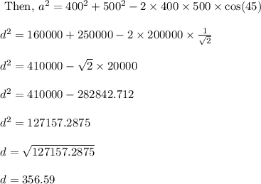 \begin{array}{l}{\text { Then, } a^{2}=400^{2}+500^{2}-2 \times 400 \times 500 \times \cos (45)} \\\\ {d^{2}=160000+250000-2 \times 200000 \times \frac{1}{\sqrt{2}}} \\\\ {d^{2}=410000-\sqrt{2} \times 20000 }} \\\\ {d^{2}=410000-282842.712} \\\\ {d^{2}=127157.2875} \\\\ {d=\sqrt{127157.2875}} \\\\ {d=356.59}\end{array}