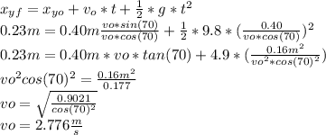 x_{yf}=x_{yo}+v_{o}*t+\frac{1}{2}*g*t^{2}\\0.23m=0.40m\frac{vo*sin(70)}{vo*cos(70)} +\frac{1}{2}*9.8*(\frac{0.40}{vo*cos(70)} )^{2}\\0.23m=0.40m*vo*tan(70)+4.9*(\frac{0.16m^{2} }{vo^{2} *cos(70)^{2} }) \\vo^{2}cos(70)^{2}=\frac{0.16m^{2} }{0.177}\\vo=\sqrt{\frac{0.9021}{cos(70)^{2}}} \\vo=2.776 \frac{m}{s}