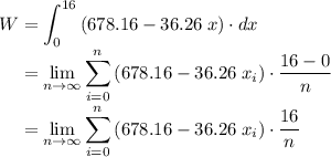 \displaystyle W = \int_{0}^{16}{(678.16 - 36.26\;x)\cdot dx} \\\phantom{W}= \lim_{n\to\infty}{\sum_{i=0}^{n}{(678.16 - 36.26\;x_i)\cdot\frac{16-0}{n}}}\\\phantom{W} = \lim_{n\to\infty}{\sum_{i=0}^{n}{(678.16 - 36.26\;x_i)\cdot\frac{16}{n}}}