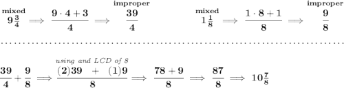 \bf \stackrel{mixed}{9\frac{3}{4}}\implies \cfrac{9\cdot 4+3}{4}\implies \stackrel{improper}{\cfrac{39}{4}}~\hfill \stackrel{mixed}{1\frac{1}{8}}\implies \cfrac{1\cdot 8+1}{8}\implies \stackrel{improper}{\cfrac{9}{8}} \\\\[-0.35em] ~\dotfill\\\\ \cfrac{39}{4}+\cfrac{9}{8}\implies \stackrel{\textit{using and LCD of 8}}{\cfrac{(2)39~~+~~(1)9}{8}}\implies \cfrac{78+9}{8}\implies \cfrac{87}{8}\implies 10\frac{7}{8}